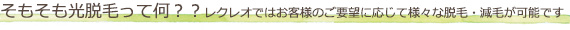 そもそも光脱毛って何？？レクレオではお客様のご要望に応じて様々な脱毛・減毛が可能です